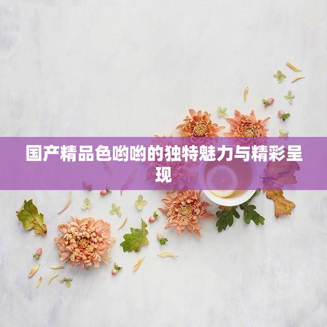国产精品色哟哟的独特魅力与精彩呈现