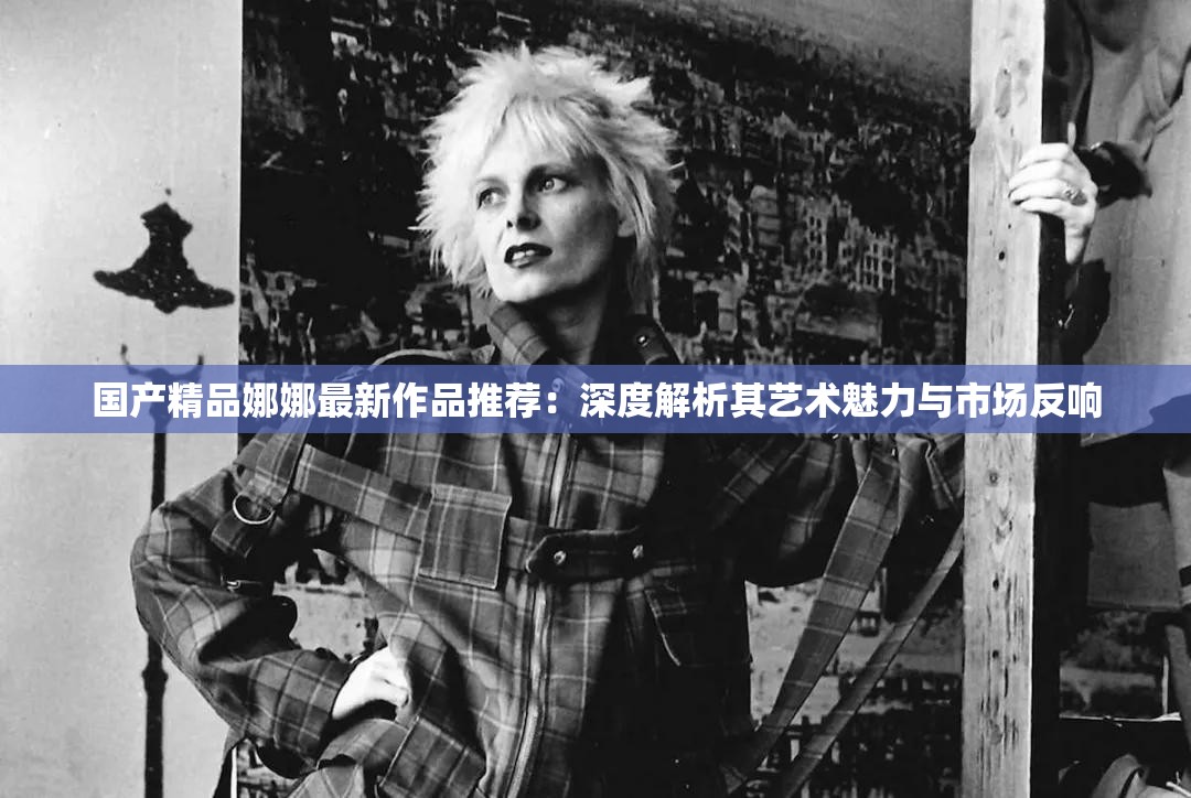 国产精品娜娜最新作品推荐：深度解析其艺术魅力与市场反响
