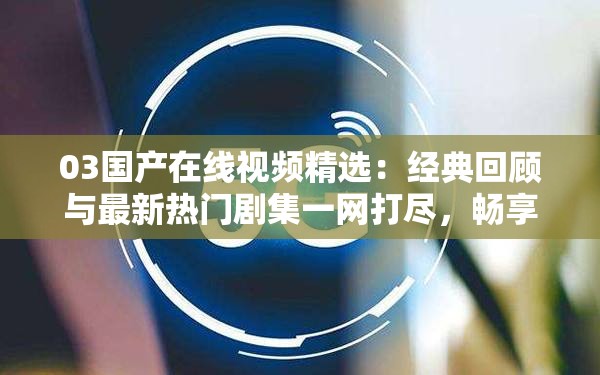 03国产在线视频精选：经典回顾与最新热门剧集一网打尽，畅享高清流畅观影体验